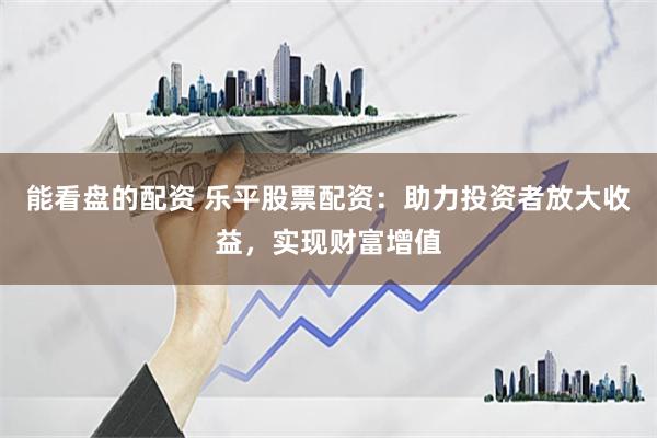 能看盘的配资 乐平股票配资：助力投资者放大收益，实现财富增值