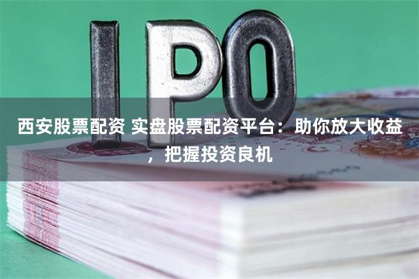 西安股票配资 实盘股票配资平台：助你放大收益，把握投资良机
