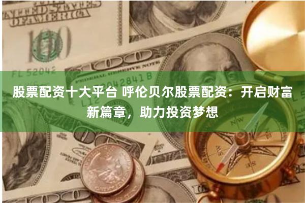 股票配资十大平台 呼伦贝尔股票配资：开启财富新篇章，助力投资梦想