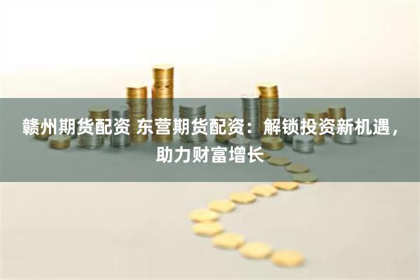 赣州期货配资 东营期货配资：解锁投资新机遇，助力财富增长