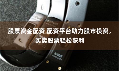 股票资金配资 配资平台助力股市投资，买卖股票轻松获利