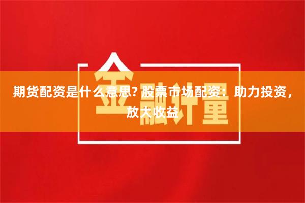 期货配资是什么意思? 股票市场配资：助力投资，放大收益