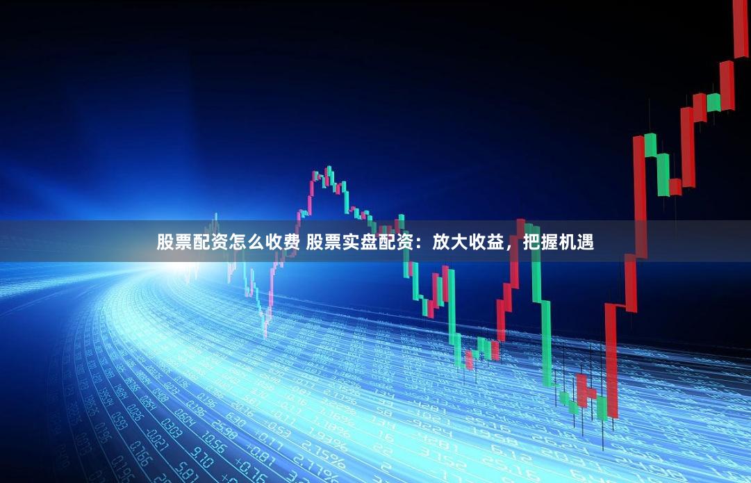 股票配资怎么收费 股票实盘配资：放大收益，把握机遇
