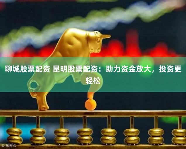 聊城股票配资 昆明股票配资：助力资金放大，投资更轻松