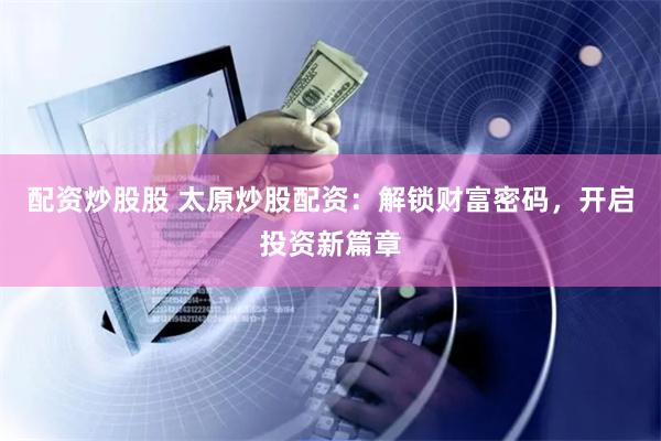 配资炒股股 太原炒股配资：解锁财富密码，开启投资新篇章
