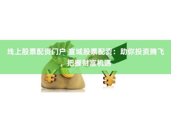 线上股票配资门户 宣城股票配资：助你投资腾飞，把握财富机遇