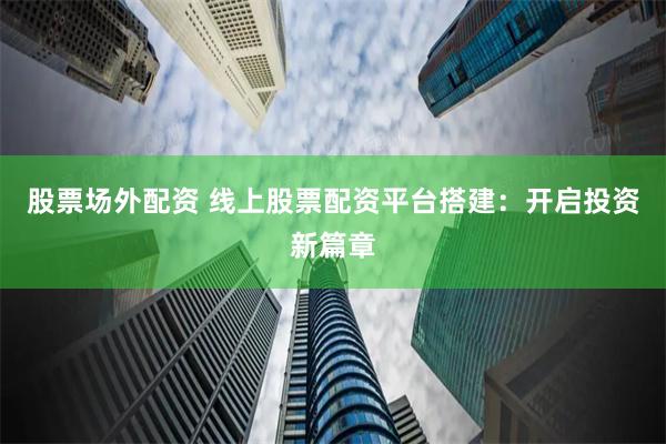 股票场外配资 线上股票配资平台搭建：开启投资新篇章