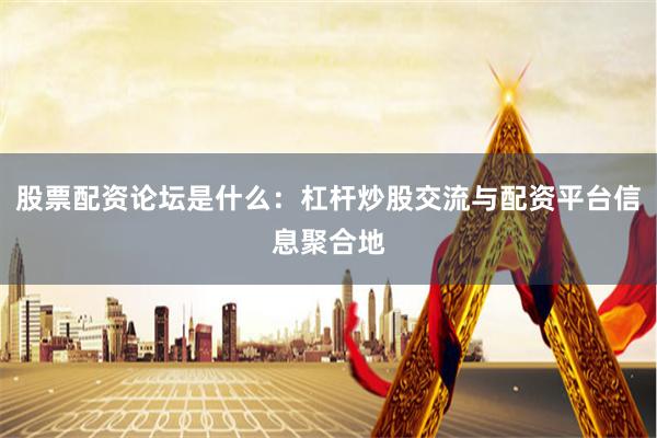 股票配资论坛是什么：杠杆炒股交流与配资平台信息聚合地