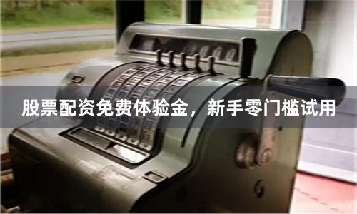 股票配资免费体验金，新手零门槛试用