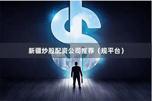 新疆炒股配资公司推荐（规平台）